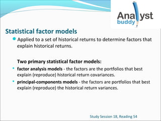 Statistical factor models
Applied to a set of historical returns to determine factors that

explain historical returns.

Two primary statistical factor models:
 factor analysis models - the factors are the portfolios that best

explain (reproduce) historical return covariances.
 principal-components models - the factors are portfolios that best
explain (reproduce) the historical return variances.

Study Session 18, Reading 54

 