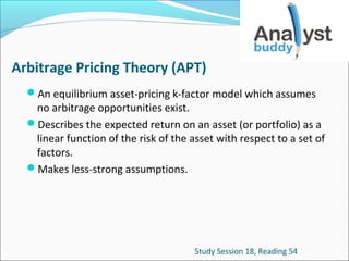 Arbitrage Pricing Theory (APT)
An equilibrium asset-pricing k-factor model which assumes

no arbitrage opportunities exist.
Describes the expected return on an asset (or portfolio) as a
linear function of the risk of the asset with respect to a set of
factors.
Makes less-strong assumptions.

Study Session 18, Reading 54

 