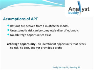 Assumptions of APT
Returns are derived from a multifactor model.
Unsystematic risk can be completely diversified away.
No arbitrage opportunities exist

arbitrage opportunity - an investment opportunity that bears
no risk, no cost, and yet provides a profit

Study Session 18, Reading 54

 