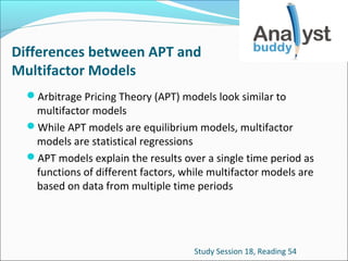 Differences between APT and
Multifactor Models
Arbitrage Pricing Theory (APT) models look similar to

multifactor models
While APT models are equilibrium models, multifactor
models are statistical regressions
APT models explain the results over a single time period as
functions of different factors, while multifactor models are
based on data from multiple time periods

Study Session 18, Reading 54

 