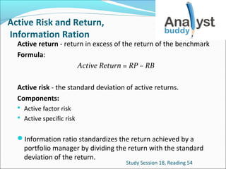 Active Risk and Return,
Information Ration

Active return - return in excess of the return of the benchmark
Formula:
Active Return = RP – RB
Active risk - the standard deviation of active returns.
Components:
 Active factor risk
 Active specific risk

Information ratio standardizes the return achieved by a

portfolio manager by dividing the return with the standard
deviation of the return.
Study Session 18, Reading 54

 