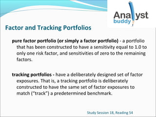 Factor and Tracking Portfolios
pure factor portfolio (or simply a factor portfolio) - a portfolio
that has been constructed to have a sensitivity equal to 1.0 to
only one risk factor, and sensitivities of zero to the remaining
factors.
tracking portfolios - have a deliberately designed set of factor
exposures. That is, a tracking portfolio is deliberately
constructed to have the same set of factor exposures to
match (“track”) a predetermined benchmark.

Study Session 18, Reading 54

 