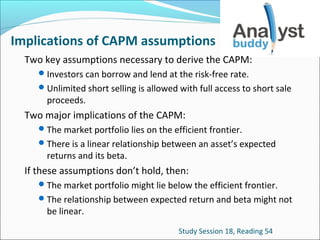 Implications of CAPM assumptions
Two key assumptions necessary to derive the CAPM:
 Investors can borrow and lend at the risk-free rate.
 Unlimited short selling is allowed with full access to short sale

proceeds.

Two major implications of the CAPM:
 The market portfolio lies on the efficient frontier.
 There is a linear relationship between an asset’s expected

returns and its beta.

If these assumptions don’t hold, then:
 The market portfolio might lie below the efficient frontier.
 The relationship between expected return and beta might not

be linear.

Study Session 18, Reading 54

 