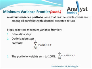 Minimum Variance Frontier(cont.)
minimum-variance portfolio - one that has the smallest variance
among all portfolios with identical expected return
Steps in getting minimum-variance frontier :
1. Estimation step
2. Optimization step
Formula:

1. The portfolio weights sum to 100%:
Study Session 18, Reading 54

 