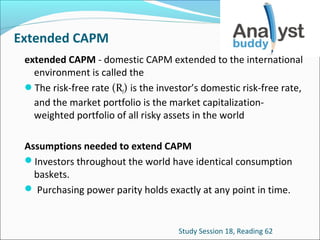 Extended CAPM
extended CAPM - domestic CAPM extended to the international
environment is called the
The risk-free rate (Rf) is the investor’s domestic risk-free rate,
and the market portfolio is the market capitalizationweighted portfolio of all risky assets in the world
Assumptions needed to extend CAPM
Investors throughout the world have identical consumption
baskets.
 Purchasing power parity holds exactly at any point in time.

Study Session 18, Reading 62

 