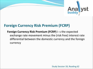 Foreign Currency Risk Premium (FCRP)
Foreign Currency Risk Premium (FCRP) i- s the expected
exchange rate movement minus the (risk free) interest rate
differential between the domestic currency and the foreign
currency

Study Session 18, Reading 62

 