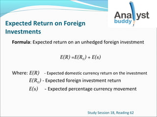Expected Return on Foreign
Investments
Formula: Expected return on an unhedged foreign investment
E(R) =E(RFC) + E(s)
Where: E(R) - Expected domestic currency return on the investment
E(RFC) - Expected foreign investment return
E(s)

- Expected percentage currency movement

Study Session 18, Reading 62

 