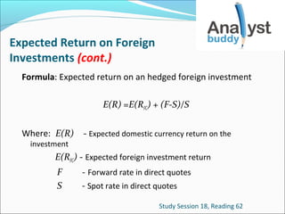 Expected Return on Foreign
Investments (cont.)
Formula: Expected return on an hedged foreign investment
E(R) =E(RFC) + (F-S)/S
Where: E(R)
investment

- Expected domestic currency return on the

E(RFC) - Expected foreign investment return
F
S

- Forward rate in direct quotes
- Spot rate in direct quotes
Study Session 18, Reading 62

 