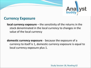 Currency Exposure
local currency exposure – the sensitivity of the returns in the
stock denominated in the local currency to changes in the
value of the local currency
domestic currency exposure - because the exposure of a
currency to itself is 1, domestic currency exposure is equal to
local currency exposure plus 1.

Study Session 18, Reading 62

 
