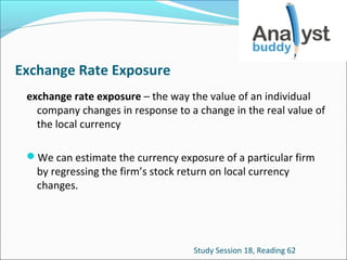 Exchange Rate Exposure
exchange rate exposure – the way the value of an individual
company changes in response to a change in the real value of
the local currency
We can estimate the currency exposure of a particular firm

by regressing the firm’s stock return on local currency
changes.

Study Session 18, Reading 62

 