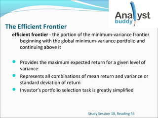 The Efficient Frontier
efficient frontier - the portion of the minimum-variance frontier
beginning with the global minimum-variance portfolio and
continuing above it
 Provides the maximum expected return for a given level of

variance
 Represents all combinations of mean return and variance or
standard deviation of return
 Investor’s portfolio selection task is greatly simplified

Study Session 18, Reading 54

 