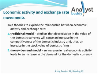Economic activity and exchange rate
movements
Two theories to explain the relationship between economic
activity and exchange rate:
1. traditional model - predicts that depreciation in the value of
the domestic currency will cause an increase in the
competitiveness of the domestic industry and, thus, an
increase in the stock value of domestic firms
2. money demand model - an increase in real economic activity
leads to an increase in the demand for the domestic currency

Study Session 18, Reading 62

 