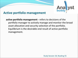Active portfolio management
active portfolio management - refers to decisions of the
portfolio manager to actively manage and monitor the broad
asset allocation and security selection of the portfolio.
Equilibrium is the desirable end result of active portfolio
management.

Study Session 18, Reading 55

 