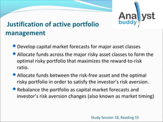 Justification of active portfolio
management
Develop capital market forecasts for major asset classes
Allocate funds across the major risky asset classes to form the

optimal risky portfolio that maximizes the reward-to-risk
ratio.
Allocate funds between the risk-free asset and the optimal
risky portfolio in order to satisfy the investor’s risk aversion.
Rebalance the portfolio as capital market forecasts and
investor’s risk aversion changes (also known as market timing)

Study Session 18, Reading 55

 