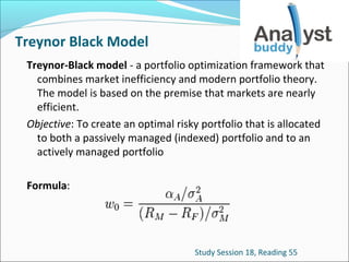 Treynor Black Model
Treynor-Black model - a portfolio optimization framework that
combines market inefficiency and modern portfolio theory.
The model is based on the premise that markets are nearly
efficient.
Objective: To create an optimal risky portfolio that is allocated
to both a passively managed (indexed) portfolio and to an
actively managed portfolio
Formula:

Study Session 18, Reading 55

 