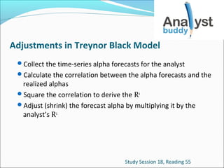 Adjustments in Treynor Black Model
Collect the time-series alpha forecasts for the analyst
Calculate the correlation between the alpha forecasts and the

realized alphas
Square the correlation to derive the R2
Adjust (shrink) the forecast alpha by multiplying it by the
analyst’s R2

Study Session 18, Reading 55

 