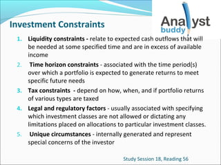 Investment Constraints
1. Liquidity constraints - relate to expected cash outflows that will

2.

3.
4.

5.

be needed at some specified time and are in excess of available
income
Time horizon constraints - associated with the time period(s)
over which a portfolio is expected to generate returns to meet
specific future needs
Tax constraints - depend on how, when, and if portfolio returns
of various types are taxed
Legal and regulatory factors - usually associated with specifying
which investment classes are not allowed or dictating any
limitations placed on allocations to particular investment classes.
Unique circumstances - internally generated and represent
special concerns of the investor
Study Session 18, Reading 56

 