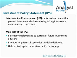 Investment Policy Statement (IPS)
investment policy statement (IPS) - a formal document that
governs investment decision making, taking into account
objectives and constraints.
Main role of the IPS:
 Be readily implemented by current or future investment
advisers
 Promote long-term discipline for portfolio decisions.
 Help protect against short-term shifts in strategy

Study Session 18, Reading 56

 