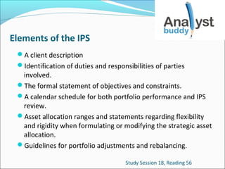 Elements of the IPS
A client description
Identification of duties and responsibilities of parties

involved.
The formal statement of objectives and constraints.
A calendar schedule for both portfolio performance and IPS
review.
Asset allocation ranges and statements regarding flexibility
and rigidity when formulating or modifying the strategic asset
allocation.
Guidelines for portfolio adjustments and rebalancing.
Study Session 18, Reading 56

 