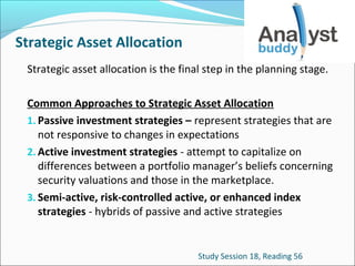 Strategic Asset Allocation
Strategic asset allocation is the final step in the planning stage.
Common Approaches to Strategic Asset Allocation
1. Passive investment strategies – represent strategies that are
not responsive to changes in expectations
2. Active investment strategies - attempt to capitalize on
differences between a portfolio manager’s beliefs concerning
security valuations and those in the marketplace.
3. Semi-active, risk-controlled active, or enhanced index
strategies - hybrids of passive and active strategies

Study Session 18, Reading 56

 