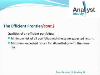 The Efficient Frontier(cont.)
Qualities of an efficient portfolios:
Minimum risk of all portfolios with the same expected return.
Maximum expected return for all portfolios with the same
risk.

Study Session 18, Reading 54

 