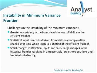 Instability in Minimum Variance
Frontier
Challenges in the instability of the minimum variance :
Greater uncertainty in the inputs leads to less reliability in the

efficient frontier
Statistical input forecasts derived from historical sample often
change over time which leads to a shifting of the efficient frontier
Small changes in statistical inputs can cause large changes in the
historical frontier resulting in unreasonably large short positions and
frequent rebalancing

Study Session 18, Reading 54

 
