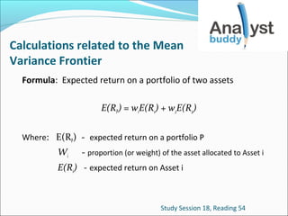 Calculations related to the Mean
Variance Frontier
Formula: Expected return on a portfolio of two assets
E(RP) = w1E(R1) + w2E(R2)
Where: E(RP) - expected return on a portfolio P

Wi

- proportion (or weight) of the asset allocated to Asset i

E(Ri) - expected return on Asset i

Study Session 18, Reading 54

 