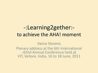 -:Learning2gether:-to achieve the AHA! moment Vance Stevens Plenary address at the 6th International -42nd Annual Conference held at VIT, Vellore, India, 16 to 18 June, 2011  