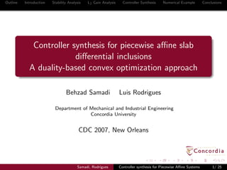 Outline Introduction Stability Analysis L2 Gain Analysis Controller Synthesis Numerical Example Conclusions
Controller synthesis for piecewise aﬃne slab
diﬀerential inclusions
A duality-based convex optimization approach
Behzad Samadi Luis Rodrigues
Department of Mechanical and Industrial Engineering
Concordia University
CDC 2007, New Orleans
Samadi, Rodrigues Controller synthesis for Piecewise Aﬃne Systems 1/ 25
 