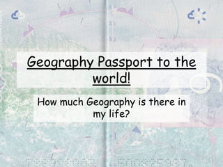 Geography Passport to the
world!
How much Geography is there in
my life?
 