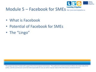 This project has been funded with support from the European Commission. This publication [communication] reflects the views only of the
author, and the Commission cannot be held responsible for any use which may be made of the information contained therein.
http:www.learning2gether.eu
• What is Facebook
• Potential of Facebook for SMEs
• The “Lingo”
Module 5 – Facebook for SMEs
 