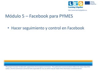 This project has been funded with support from the European Commission. This publication [communication] reflects the views only of the
author, and the Commission cannot be held responsible for any use which may be made of the information contained therein.
http:www.learning2gether.eu
• Hacer seguimiento y control en Facebook
Módulo 5 – Facebook para PYMES
 