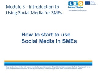 This project has been funded with support from the European Commission. This publication [communication] reflects the views only of the
author, and the Commission cannot be held responsible for any use which may be made of the information contained therein.
http:www.learning2gether.eu
Module 3 - Introduction to
Using Social Media for SMEs
How to start to use
Social Media in SMEs
 
