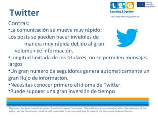 This project has been funded with support from the European Commission. This publication [communication] reflects the views only of the
author, and the Commission cannot be held responsible for any use which may be made of the information contained therein.
http:www.learning2gether.eu
Twitter
Contras:
•La comunicación se mueve muy rápido:
Los posts se pueden hacer invisibles de
manera muy rápida debido al gran
volumen de información.
•Longitud limitada de los titulares: no se permiten mensajes
largos
•Un gran número de seguidores genera automaticamente un
gran flujo de información.
•Necesitas conocer primero el idioma de Twitter.
•Puede suponer una gran inversión de tiempo
 