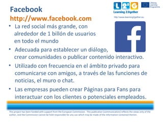 This project has been funded with support from the European Commission. This publication [communication] reflects the views only of the
author, and the Commission cannot be held responsible for any use which may be made of the information contained therein.
http:www.learning2gether.eu
Facebook
http://www.facebook.com
• La red social más grande, con
alrededor de 1 billón de usuarios
en todo el mundo
• Adecuada para establecer un diálogo,
crear comunidades o publicar contenido interactivo.
• Utilizado con frecuencia en el ámbito privado para
comunicarse con amigos, a través de las funciones de
noticias, el muro o chat.
• Las empresas pueden crear Páginas para Fans para
interactuar con los clientes o potenciales empleados.
 