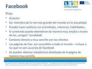 This project has been funded with support from the European Commission. This publication [communication] reflects the views only of the
author, and the Commission cannot be held responsible for any use which may be made of the information contained therein.
http:www.learning2gether.eu
Facebook
Pros:
• Gratuito
• Ser miembro de la red más grande del mundo en la actualidad
• Puedes hacer públicas tus actividades, intereses, habilidades...
• El contenido puede extenderse de manera muy amplia a través
de los „amigos“ (viralidad)
• Contacto directo y muy sencillo con los clientes
• Las páginas de Fan: son accesibles a todo el mundo – incluso a
los que no son usuarios de facebook
• Se pueden obtener estadísticas detalladas de la página de
manera muy sencilla
 
