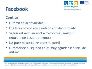 This project has been funded with support from the European Commission. This publication [communication] reflects the views only of the
author, and the Commission cannot be held responsible for any use which may be made of the information contained therein.
http:www.learning2gether.eu
Facebook
Contras:
• El tema de la privacidad
• Los términos de uso cambian constantemente.
• Seguir estando en contacto con tus „amigos“
requiere de bastante tiempo.
• No puedes ver quien visitó tu perfil
• El motor de búsqueda no es muy agradable o fácil de
utilizar
 