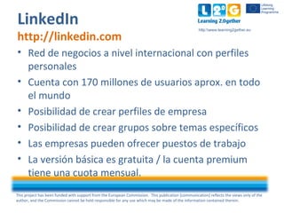 This project has been funded with support from the European Commission. This publication [communication] reflects the views only of the
author, and the Commission cannot be held responsible for any use which may be made of the information contained therein.
http:www.learning2gether.eu
• Red de negocios a nivel internacional con perfiles
personales
• Cuenta con 170 millones de usuarios aprox. en todo
el mundo
• Posibilidad de crear perfiles de empresa
• Posibilidad de crear grupos sobre temas específicos
• Las empresas pueden ofrecer puestos de trabajo
• La versión básica es gratuita / la cuenta premium
tiene una cuota mensual.
LinkedIn
http://linkedin.com
 
