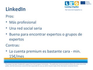 This project has been funded with support from the European Commission. This publication [communication] reflects the views only of the
author, and the Commission cannot be held responsible for any use which may be made of the information contained therein.
http:www.learning2gether.eu
LinkedIn
Pros:
• Más profesional
• Una red social seria
• Buena para encontrar expertos o grupos de
expertos
Contras:
• La cuenta premium es bastante cara - min.
15€/mes
 