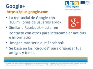 This project has been funded with support from the European Commission. This publication [communication] reflects the views only of the
author, and the Commission cannot be held responsible for any use which may be made of the information contained therein.
http:www.learning2gether.eu
Google+
https://plus.google.com
• La red social de Google con
360 millones de usuarios aprox.
• Similar a Facebook – estar en
contacto con otros para intercambiar noticias
e información
• Imagen más seria que Facebook
• Se basa en los “circulos” para organizar tus
amigos y temas
 