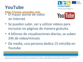 This project has been funded with support from the European Commission. This publication [communication] reflects the views only of the
author, and the Commission cannot be held responsible for any use which may be made of the information contained therein.
http:www.learning2gether.euYouTube
http://www.youtube.com
• El mayor portal de video
en Internet
• Se pueden subir, ver y utilizar videos para
incrustar en páginas de manera gratuita.
• 4 billones de visualizaciones diarias, se suben
24h de video/minuto
• De media, una persona dedica 15 min/día en
Youtube
 