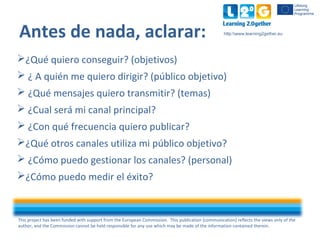 This project has been funded with support from the European Commission. This publication [communication] reflects the views only of the
author, and the Commission cannot be held responsible for any use which may be made of the information contained therein.
http:www.learning2gether.eu
Antes de nada, aclarar:
¿Qué quiero conseguir? (objetivos)
 ¿ A quién me quiero dirigir? (público objetivo)
 ¿Qué mensajes quiero transmitir? (temas)
 ¿Cual será mi canal principal?
 ¿Con qué frecuencia quiero publicar?
¿Qué otros canales utiliza mi público objetivo?
 ¿Cómo puedo gestionar los canales? (personal)
¿Cómo puedo medir el éxito?
 