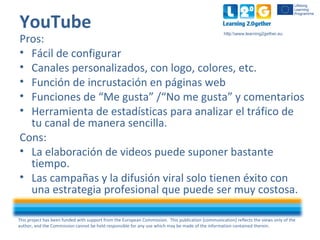 This project has been funded with support from the European Commission. This publication [communication] reflects the views only of the
author, and the Commission cannot be held responsible for any use which may be made of the information contained therein.
http:www.learning2gether.eu
YouTube
Pros:
• Fácil de configurar
• Canales personalizados, con logo, colores, etc.
• Función de incrustación en páginas web
• Funciones de “Me gusta” /“No me gusta” y comentarios
• Herramienta de estadísticas para analizar el tráfico de
tu canal de manera sencilla.
Cons:
• La elaboración de videos puede suponer bastante
tiempo.
• Las campañas y la difusión viral solo tienen éxito con
una estrategia profesional que puede ser muy costosa.
 