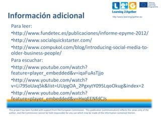 This project has been funded with support from the European Commission. This publication [communication] reflects the views only of the
author, and the Commission cannot be held responsible for any use which may be made of the information contained therein.
http:www.learning2gether.euInformación adicional
Para leer:
•http://www.fundetec.es/publicaciones/informe-epyme-2012/
•http://www.socialquickstarter.com/
•http://www.compukol.com/blog/introducing-social-media-to-
older-business-people/
Para escuchar:
•http://www.youtube.com/watch?
feature=player_embedded&v=iqaFuAsTjjo
•http://www.youtube.com/watch?
v=Li79SoUaq5k&list=UUpgOA_2PgxytY095LqoOkug&index=2
•http://www.youtube.com/watch?
feature=player_embedded&v=HxqEENfdCJs
 