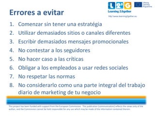 This project has been funded with support from the European Commission. This publication [communication] reflects the views only of the
author, and the Commission cannot be held responsible for any use which may be made of the information contained therein.
http:www.learning2gether.eu
Errores a evitar
1. Comenzar sin tener una estratégia
2. Utilizar demasiados sitios o canales diferentes
3. Escribir demasiados mensajes promocionales
4. No contestar a los seguidores
5. No hacer caso a las críticas
6. Obligar a los empleados a usar redes sociales
7. No respetar las normas
8. No considerarlo como una parte integral del trabajo
diario de marketing de tu negocio
 
