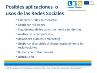 This project has been funded with support from the European Commission. This publication [communication] reflects the views only of the
author, and the Commission cannot be held responsible for any use which may be made of the information contained therein.
http:www.learning2gether.eu
Posibles aplicaciones o
usos de las Redes Sociales
• Establecer redes de contactos
• Gestionar relaciones
• Seguimiento de los temas de moda y tendencias
• Analisis de la competencia
• Relaciones públicas y marketing
• Gestionar el servicios al cliente, especialmente las
reclamaciones
• Buscar y contratar personal
• Distribución
 