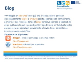 This project has been funded with support from the European Commission. This publication [communication] reflects the views only of the
author, and the Commission cannot be held responsible for any use which may be made of the information contained therein.
http:www.learning2gether.eu
“Un blog es un sitio web en el que uno o varios autores publican
cronológicamente textos o artículos (posts), apareciendo normalmente
primero el más reciente, donde el autor conserva siempre la libertad de
dejar publicado lo que crea pertinente y donde suele ser habitual que los
propios lectores participen activamente a través de sus comentarios.
(http://en.wikipedia.org/wiki/Blog)
Sistemas más populares:
Blogger – ofrecido por Google as a hosted system
http://blogger.com
WordPress – ofrecido por WordPress
http://wordpress.com
Blog
 