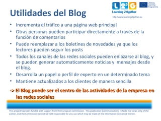 This project has been funded with support from the European Commission. This publication [communication] reflects the views only of the
author, and the Commission cannot be held responsible for any use which may be made of the information contained therein.
http:www.learning2gether.eu
Utilidades del Blog
• Incrementa el tráfico a una página web principal
• Otras personas pueden participar directamente a través de la
función de comentarios
• Puede reemplazar a los boletines de novedades ya que los
lectores pueden seguir los posts
• Todos los canales de las redes sociales pueden enlazarse al blog, y
se pueden generar automaticamente noticias y mensajes desde
el blog.
• Desarrolla un papel o perfil de experto en un determinado tema
• Mantiene actualizados a los clientes de manera sencilla
-> El Blog puede ser el centro de las actividades de la empresa en-> El Blog puede ser el centro de las actividades de la empresa en
las redes socialeslas redes sociales
 