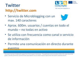 This project has been funded with support from the European Commission. This publication [communication] reflects the views only of the
author, and the Commission cannot be held responsible for any use which may be made of the information contained therein.
http:www.learning2gether.eu
Twitter
http://twitter.com
• Servicio de Microblogging con un
max. 140 caracteres
• Aprox. 600m. usuarios / cuentas en todo el
mundo – no todas en activo
• Se utiliza con frecuencia como canal o servicio
de información
• Permite una comunicación en directo durante
eventos
 