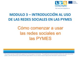 This project has been funded with support from the European Commission. This publication [communication] reflects the views only of the
author, and the Commission cannot be held responsible for any use which may be made of the information contained therein.
http:www.learning2gether.eu
Cómo comenzar a usar
las redes sociales en
las PYMES
MODULO 3 – INTRODUCCIÓN AL USO
DE LAS REDES SOCIALES EN LAS PYMES
 